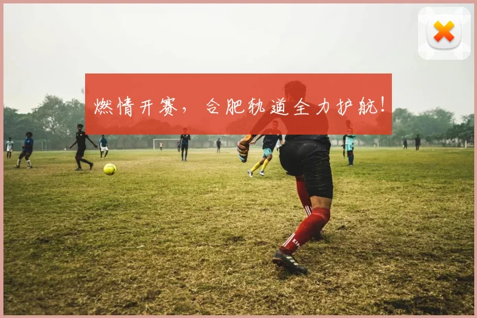 燃情开赛，合肥轨道全力护航！