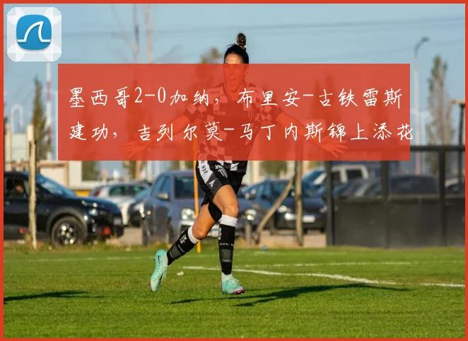 墨西哥2-0加纳,布里安-古铁雷斯建功,吉列尔莫-马丁内斯锦上添花