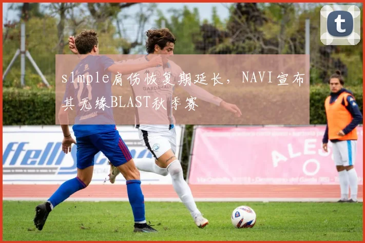 s1mple肩伤恢复期延长，NAVI宣布其无缘BLAST秋季赛