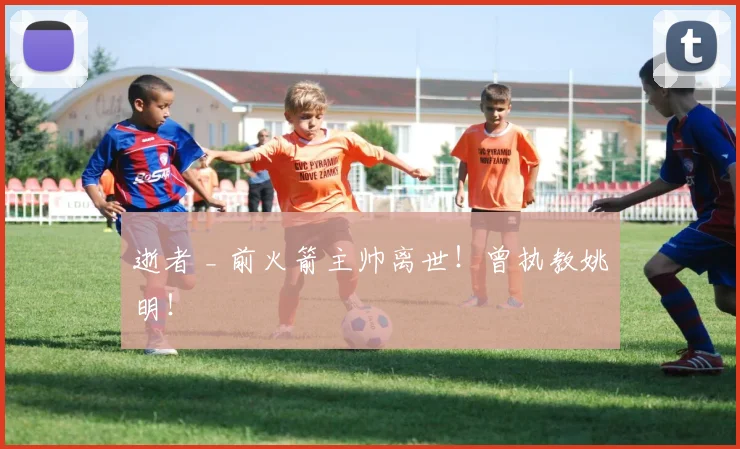 逝者 _ 前火箭主帅离世！曾执教姚明！