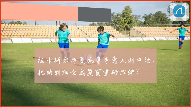 纽卡斯尔与曼城争夺意大利中场，托纳利转会成夏窗重磅炸弹？
