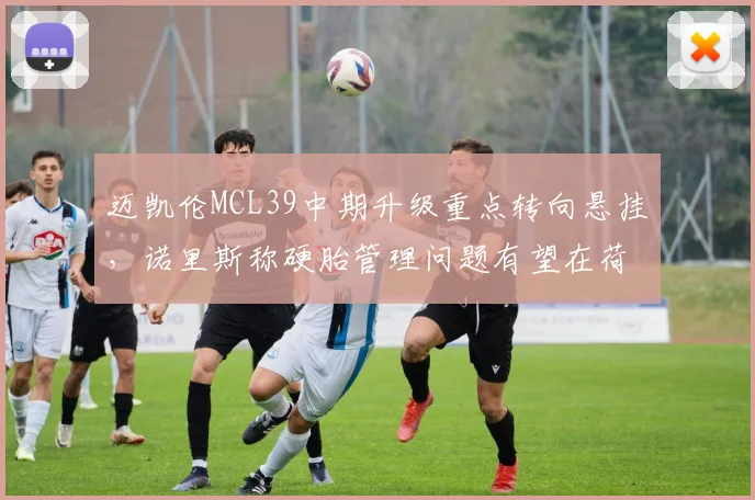 迈凯伦MCL39中期升级重点转向悬挂，诺里斯称硬胎管理问题有望在荷兰站解决