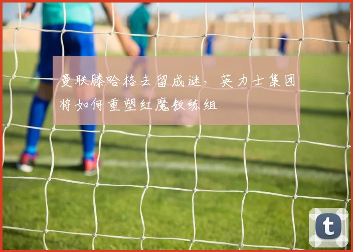 曼联滕哈格去留成谜，英力士集团将如何重塑红魔教练组