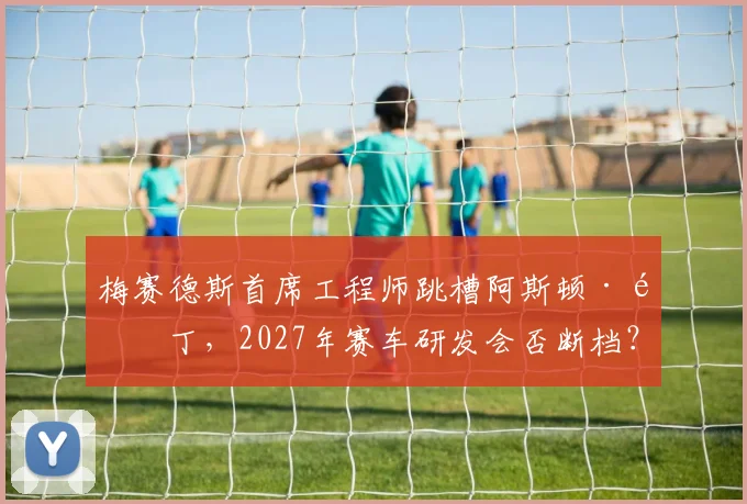 梅赛德斯首席工程师跳槽阿斯顿·马丁，2027年赛车研发会否断档？