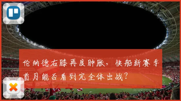 伦纳德右膝再度肿胀，快船新赛季首月能否看到完全体出战？